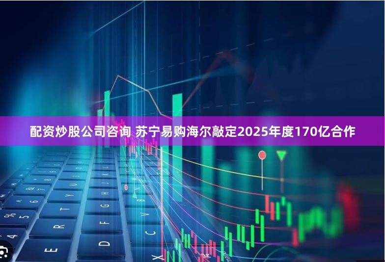 配资炒股公司咨询 苏宁易购海尔敲定2025年度170亿合作